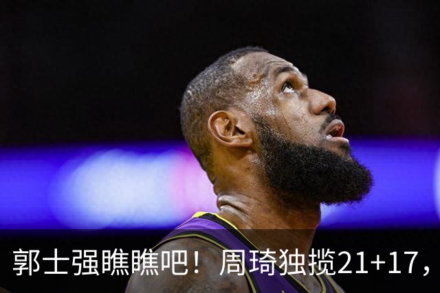 郭士强瞧瞧吧！周琦独揽21+17，世预赛带上他，中国男篮才更有信心